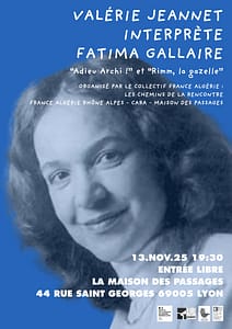 🪶 Organisé par l'AFARA et ses partenaires La Maison des Passages et le CARA

du Collectif France-Algérie, Les chemins de la rencontre :

🎭 Jeudi 13 novembre - 19h30 - Entrée libre

Valérie Jeannet interprète Fatima Gallaire

Un moment de partage autour de l’œuvre puissante et sensible de Fatima Gallaire, autrice engagée qui fait résonner les voix des femmes, de la mémoire et des luttes.

Valérie Jeannet lui rend hommage à travers une lecture habitée, vibrante et lumineuse.

Durée : 1h 

Collaboration artistique : Juliette Peyret, artiste plasticienne.

📍 Maison des Passages, 44 rue Saint-Georges, Lyon 5e

Pour plus d’informations sur l'évènement : maisondespassages@orange.fr